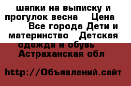 шапки на выписку и прогулок весна  › Цена ­ 500 - Все города Дети и материнство » Детская одежда и обувь   . Астраханская обл.